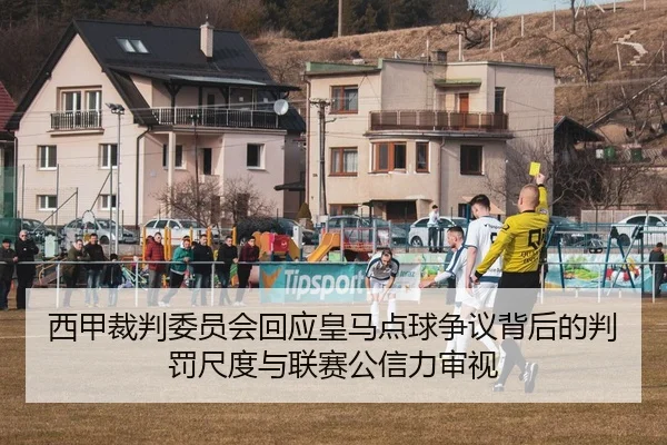 西甲裁判委员会回应皇马点球争议背后的判罚尺度与联赛公信力审视
